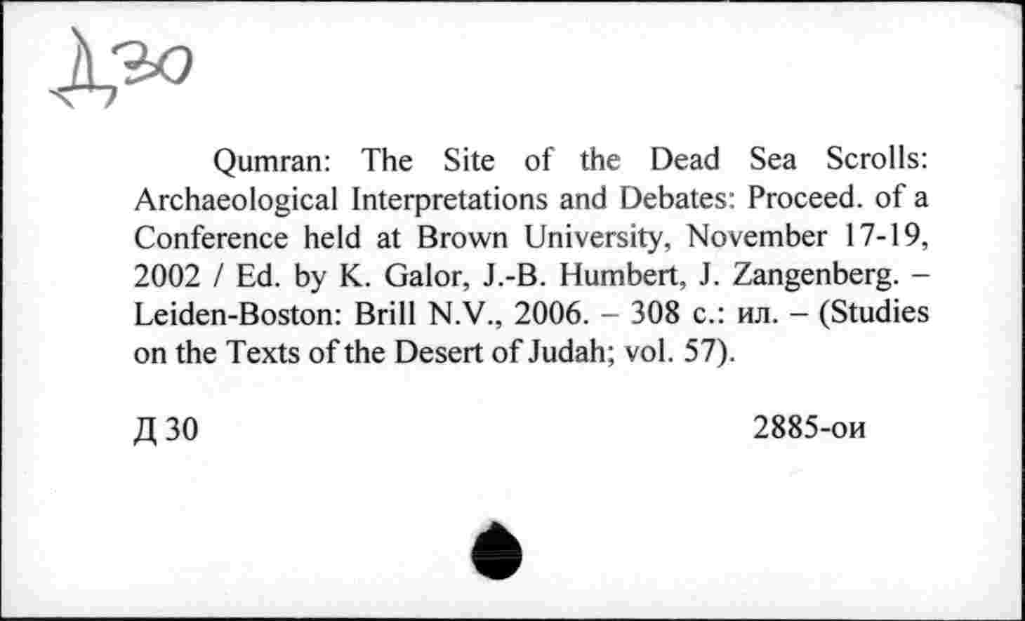 ﻿
Qumran: The Site of the Dead Sea Scrolls: Archaeological Interpretations and Debates: Proceed, of a Conference held at Brown University, November 17-19, 2002 I Ed. by K. Galor, J.-B. Humbert, J. Zangenberg. -Leiden-Boston: Brill N.V., 2006. - 308 с.: ил. - (Studies on the Texts of the Desert of Judah; vol. 57).
Д30
2885-ои